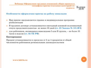 Особенности оформления приема на работу инвалидов
При приеме предъявляется справка и индивидуальная программа
реабилитации
В трудовом договоре устанавливается ежегодный основной оплачиваемый
отпуск продолжительностью не менее 30 дней (ст. 23 Закона № 181-ФЗ)
для работников, являющихся инвалидами I или II группы, – не более 35
часов в неделю (ст. 92 ТК РФ)
Квотирование
Процент устанавливается в пределах от 2 до 4 процентов от общей
численности работников региональным законодательством
31www.kdelo.ru
Вебинар «Оформление трудовых отношений: общие правила и
специфика приема отдельных категорий» от
журнала
 