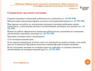 Содержание трудового договора
Стороны трудовых отношений: работодатель и работник (ст. 56 ТК РФ)
Обязательная письменная форма для всех категорий работников (ст. 67 ТК РФ)
При приеме на работу до заключения трудового договора работника нужно
ознакомить с локальными актами и коллективным договором под роспись (ст. 68
ТК РФ)
Прием на работу оформляется приказом работодателя, изданным на основании
заключенного трудового договора (ст. 68 ТК РФ)
Трудовые договоры могут заключаться:
1) на неопределенный срок;
2) на определенный срок не более пяти лет (срочный трудовой договор), если иной
срок не установлен Трудовым кодексом и иными федеральными законами.
Если в трудовом договоре не оговорен срок его действия, то договор считается
заключенным на неопределенный срок (ст. 58 ТК РФ)
32www.kdelo.ru
Вебинар «Оформление трудовых отношений: общие правила и
специфика приема отдельных категорий» от
журнала
 