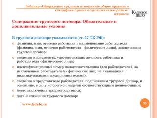 Содержание трудового договора. Обязательные и
дополнительные условия
В трудовом договоре указываются (ст. 57 ТК РФ):
фамилия, имя, отчество работника и наименование работодателя
(фамилия, имя, отчество работодателя - физического лица), заключивших
трудовой договор;
сведения о документах, удостоверяющих личность работника и
работодателя - физического лица;
идентификационный номер налогоплательщика (для работодателей, за
исключением работодателей - физических лиц, не являющихся
индивидуальными предпринимателями);
сведения о представителе работодателя, подписавшем трудовой договор, и
основание, в силу которого он наделен соответствующими полномочиями;
место заключения трудового договора;
дата заключения трудового договора
33www.kdelo.ru
Вебинар «Оформление трудовых отношений: общие правила и
специфика приема отдельных категорий» от
журнала
 