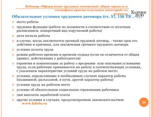 Обязательные условия трудового договора (ст. 57, 136 ТК РФ):
место работы
трудовая функция (работа по должности в соответствии со штатным
расписанием, конкретный вид поручаемой работы)
дата начала работы
в случае, когда заключается срочный трудовой договор, - также срок его
действия и причины, для заключения срочного трудового договора
условия оплаты труда
режим рабочего времени и времени отдыха (если он отличается от общих
правил, действующих у работодателя)
гарантии и компенсации за работу с вредными или опасными условиями
труда, если работник принимается на работу в соответствующих условиях,
с указанием характеристик условий труда на рабочем месте;
условия, определяющие в необходимых случаях характер работы
(подвижной, разъездной, в пути, другой характер работы)
условия труда на рабочем месте
условие об обязательном социальном страховании работника
дни выплаты заработной платы
другие условия в случаях, предусмотренных законодательством
34www.kdelo.ru
Вебинар «Оформление трудовых отношений: общие правила и
специфика приема отдельных категорий» от
журнала
 