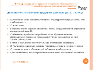 Дополнительные условия трудового договора (ст. 57 ТК РФ):
об уточнении места работы (с указанием структурного подразделения) или
о рабочем месте
об испытании
о неразглашении охраняемой законом тайны (государственной, служебной,
коммерческой и иной);
об обязанности работника отработать после обучения не менее
установленного договором срока, если обучение проводилось за счет
средств работодателя
о видах и об условиях дополнительного страхования работника;
об улучшении социально-бытовых условий работника и членов его семьи
об уточнении прав и обязанностей работника и работодателя
о дополнительном негосударственном пенсионном обеспечении работника
35www.kdelo.ru
Вебинар «Оформление трудовых отношений: общие правила и
специфика приема отдельных категорий» от
журнала
 
