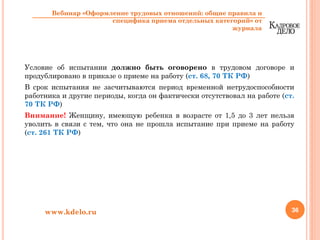 Условие об испытании должно быть оговорено в трудовом договоре и
продублировано в приказе о приеме на работу (ст. 68, 70 ТК РФ)
В срок испытания не засчитываются период временной нетрудоспособности
работника и другие периоды, когда он фактически отсутствовал на работе (ст.
70 ТК РФ)
Внимание! Женщину, имеющую ребенка в возрасте от 1,5 до 3 лет нельзя
уволить в связи с тем, что она не прошла испытание при приеме на работу
(ст. 261 ТК РФ)
36www.kdelo.ru
Вебинар «Оформление трудовых отношений: общие правила и
специфика приема отдельных категорий» от
журнала
 