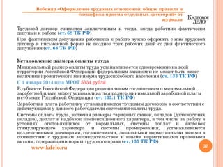 Трудовой договор считается заключенным и тогда, когда работник фактически
допущен к работе (ст. 68 ТК РФ)
При фактическом допущении работника к работе нужно оформить с ним трудовой
договор в письменной форме не позднее трех рабочих дней со дня фактического
допущения (ст. 68 ТК РФ)
Установление размера оплаты труда
Минимальный размер оплаты труда устанавливается одновременно на всей
территории Российской Федерации федеральным законом и не может быть ниже
величины прожиточного минимума трудоспособного населения (ст. 133 ТК РФ)
С 1 января 2014 года МРОТ 5554 рубля
В субъекте Российской Федерации региональным соглашением о минимальной
заработной плате может устанавливаться размер минимальной заработной платы
в субъекте Российской Федерации (ст. 133.1 ТК РФ)
Заработная плата работнику устанавливается трудовым договором в соответствии с
действующими у данного работодателя системами оплаты труда.
Системы оплаты труда, включая размеры тарифных ставок, окладов (должностных
окладов), доплат и надбавок компенсационного характера, в том числе за работу в
условиях, отклоняющихся от нормальных, системы доплат и надбавок
стимулирующего характера и системы премирования, устанавливаются
коллективными договорами, соглашениями, локальными нормативными актами в
соответствии с трудовым законодательством и иными нормативными правовыми
актами, содержащими нормы трудового права (ст. 135 ТК РФ)
37www.kdelo.ru
Вебинар «Оформление трудовых отношений: общие правила и
специфика приема отдельных категорий» от
журнала
 
