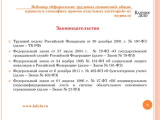 Законодательство
Трудовой кодекс Российской Федерации от 30 декабря 2001 г. № 197-ФЗ
(далее – ТК РФ)
Федеральный закон от 27 июля 2004 г. № 79-ФЗ «О государственной
гражданской службе Российской Федерации» (далее – Закон № 79-ФЗ)
Федеральный закон от 24 ноября 1995 № 181-ФЗ «О социальной защите
инвалидов в Российской Федерации» (далее – Закон № 181-ФЗ)
Федеральный закон от 6 декабря 2011 г. № 402-ФЗ «О бухгалтерском учете»
(далее – Закон № 402-ФЗ)
Федеральный закон от 01 апреля 1996 г. № 27-ФЗ «Об индивидуальном
(персонифицированном) учете в системе обязательного пенсионного
страхования» (далее – Закон № 27-ФЗ)
5www.kdelo.ru
Вебинар «Оформление трудовых отношений: общие
правила и специфика приема отдельных категорий» от
журнала
 
