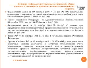 Федеральный закон от 29 декабря 2006 г. № 255-ФЗ «Об обязательном
социальном страховании на случай временной нетрудоспособности и в связи
с материнством» (далее – Закон № 255-ФЗ)
Кодекс Российской Федерации об административных правонарушениях
30 декабря 2001 года № 195-ФЗ (далее – КоАП РФ)
Федеральный закон от 26 декабря 2008 № 294-ФЗ «О защите прав
юридических лиц и индивидуальных предпринимателей при осуществлении
государственного контроля (надзора) и муниципального контроля» (далее –
Закон № 294-ФЗ)
Закон РФ от 25 октября 1991 г. № 1807-1 «О языках народов Российской
Федерации»
Приказ Минфина РФ от 15 декабря 2010 г. № 173н «Об утверждении форм
первичных учетных документов и регистров бухгалтерского учета,
применяемых органами государственной власти (государственными
органами), органами местного самоуправления, органами управления
государственными внебюджетными фондами, государственными
академиями наук, государственными (муниципальными) учреждениями и
Методических указаний по их применению»
6www.kdelo.ru
Вебинар «Оформление трудовых отношений: общие
правила и специфика приема отдельных категорий» от
журнала
 
