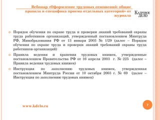 Порядок обучения по охране труда и проверки знаний требований охраны
труда работников организаций, утвержденный постановлением Минтруда
РФ, Минобразования РФ от 13 января 2003 № 1/29 (далее – Порядок
обучения по охране труда и проверки знаний требований охраны труда
работников организаций)
Правила ведения и хранения трудовых книжек, утвержденные
постановлением Правительства РФ от 16 апреля 2003 г. № 225 (далее –
Правила ведения трудовых книжек)
Инструкция по заполнению трудовых книжек, утвержденная
постановлением Минтруда России от 10 октября 2003 г. № 69 (далее –
Инструкция по заполнению трудовых книжек)
7www.kdelo.ru
Вебинар «Оформление трудовых отношений: общие
правила и специфика приема отдельных категорий» от
журнала
 