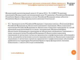 Федеральный конституционный закон от 21 июля 2014 г. № 12-ФКЗ "О внесении
изменений в Федеральный конституционный закон "О принятии в Российскую Федерацию
Республики Крым и образовании в составе Российской Федерации новых субъектов -
Республики Крым и города федерального значения Севастополя»
"6.1. Законодательство Российской Федерации о страховых взносах в Пенсионный фонд
Российской Федерации на обязательное пенсионное страхование, Фонд социального
страхования Российской Федерации на обязательное социальное страхование на случай
временной нетрудоспособности и в связи с материнством, Федеральный фонд
обязательного медицинского страхования на обязательное медицинское страхование, а
также законодательство Российской Федерации об обязательном социальном
страховании от несчастных случаев на производстве и профессиональных заболеваний в
части, касающейся исчисления и уплаты страховых взносов на обязательное социальное
страхование от несчастных случаев на производстве и профессиональных заболеваний,
применяется на территориях Республики Крым и города федерального значения
Севастополя с 1 августа 2014 года в отношении:
8www.kdelo.ru
Вебинар «Оформление трудовых отношений: общие правила и
специфика приема отдельных категорий» от
журнала
 