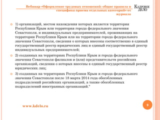 1) организаций, местом нахождения которых является территория
Республики Крым или территория города федерального значения
Севастополя, и индивидуальных предпринимателей, проживающих на
территории Республики Крым или на территории города федерального
значения Севастополя, сведения о которых внесены соответственно в единый
государственный реестр юридических лиц и единый государственный реестр
индивидуальных предпринимателей;
2) созданных на территориях Республики Крым и города федерального
значения Севастополя филиалов и (или) представительств российских
организаций, сведения о которых внесены в единый государственный реестр
юридических лиц;
3) созданных на территориях Республики Крым и города федерального
значения Севастополя после 18 марта 2014 года обособленных
подразделений российских организаций, а также обособленных
подразделений иностранных организаций."
9www.kdelo.ru
Вебинар «Оформление трудовых отношений: общие правила и
специфика приема отдельных категорий» от
журнала
 