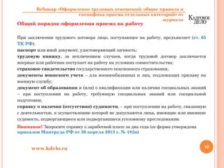 Общий порядок оформления приема на работу
При заключении трудового договора лицо, поступающее на работу, предъявляет (ст. 65
ТК РФ):
паспорт или иной документ, удостоверяющий личность;
трудовую книжку, за исключением случаев, когда трудовой договор заключается
впервые или работник поступает на работу на условиях совместительства;
страховое свидетельство государственного пенсионного страхования;
документы воинского учета – для военнообязанных и лиц, подлежащих призыву на
военную службу;
документ об образовании и (или) о квалификации или наличии специальных знаний
– при поступлении на работу, требующую специальных знаний или специальной
подготовки;
справку о наличии (отсутствии) судимости, – при поступлении на работу, связанную
с деятельностью, к осуществлению которой не допускаются лица, имеющие или имевшие
судимость, подвергающиеся или подвергавшиеся уголовному преследованию
Внимание! Запросите справку о заработной плате за два года (ее форма утверждена
приказом Минтруда РФ от 30 апреля 2013 г. № 182н)
10www.kdelo.ru
Вебинар «Оформление трудовых отношений: общие правила и
специфика приема отдельных категорий» от
журнала
 