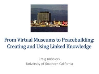 From Virtual Museums to Peacebuilding:
Creating and Using Linked Knowledge
Craig Knoblock
University of Southern California
 