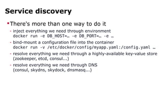 Service discovery
There's more than one way to do it
- inject everything we need through environment
docker run -e DB_HOST=… -e DB_PORT=… -e …
- bind-mount a configuration file into the container
docker run -v /etc/docker/config/myapp.yaml:/config.yaml …
- resolve everything we need through a highly-available key-value store
(zookeeper, etcd, consul...)
- resolve everything we need through DNS
(consul, skydns, skydock, dnsmasq...)
 