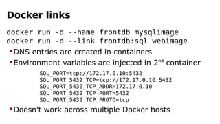 Docker links
docker run -d --name frontdb mysqlimage
docker run -d --link frontdb:sql webimage
DNS entries are created in containers
Environment variables are injected in 2nd
container
SQL_PORT=tcp://172.17.0.10:5432
SQL_PORT_5432_TCP=tcp://172.17.0.10:5432
SQL_PORT_5432_TCP_ADDR=172.17.0.10
SQL_PORT_5432_TCP_PORT=5432
SQL_PORT_5432_TCP_PROTO=tcp
Doesn't work across multiple Docker hosts
 