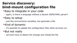 Service discovery:
bind-mount configuration file
Easy to integrate in your code
- again, is there a language without a decent JSON/YAML parser?
Easy to setup
- just like environment variables, but generate a file
Kind of dynamic
- it's possible to update the configuration files while services run
But not really
- services have to detect the change and reload the file
 