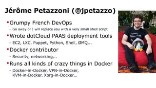 Jérôme Petazzoni (@jpetazzo)
Grumpy French DevOps
- Go away or I will replace you with a very small shell script
Wrote dotCloud PAAS deployment tools
- EC2, LXC, Puppet, Python, Shell, ØMQ...
Docker contributor
- Security, networking...
Runs all kinds of crazy things in Docker
- Docker-in-Docker, VPN-in-Docker,
KVM-in-Docker, Xorg-in-Docker...
 