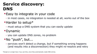 Service discovery:
DNS
Easy to integrate in your code
- in most cases, no integration is needed at all, works out of the box
Harder to setup*
- must setup a DNS system that you can easily update
Dynamic
- you can update DNS zones, no problem
No “push”, but...
- services won't detect a change, but if something wrong happens
(and results into a disconnection) they might re-resolve and retry
*Except on a single host, if you use links, since they automatically create DNS entries.
 
