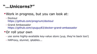 “...Unicorns?”
Work in progress, but you can look at:
- Docksul
https://github.com/progrium/docksul
- Grand Ambassador
https://github.com/cpuguy83/docker-grand-ambassador
Or roll your own
- use some highly-available key-value store (yup, they're back too!)
- HAProxy, stunnel, iptables...
 