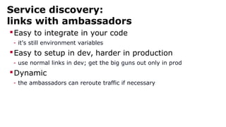 Service discovery:
links with ambassadors
Easy to integrate in your code
- it's still environment variables
Easy to setup in dev, harder in production
- use normal links in dev; get the big guns out only in prod
Dynamic
- the ambassadors can reroute traffic if necessary
 