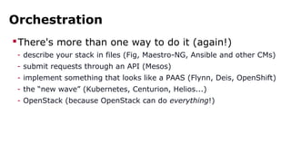 Orchestration
There's more than one way to do it (again!)
- describe your stack in files (Fig, Maestro-NG, Ansible and other CMs)
- submit requests through an API (Mesos)
- implement something that looks like a PAAS (Flynn, Deis, OpenShift)
- the “new wave” (Kubernetes, Centurion, Helios...)
- OpenStack (because OpenStack can do everything!)
 