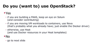 Do you (want to) use OpenStack?
Yes
- if you are building a PAAS, keep an eye on Solum
(and consider contributing)
- if you are moving VM workloads to containers, use Nova
(that's probably what you already have; just enable the Docker driver)
- otherwise, use Heat
(and use Docker resources in your Heat templates)
No
- go to next slide
 