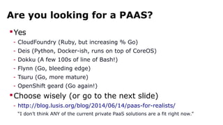 Are you looking for a PAAS?
Yes
- CloudFoundry (Ruby, but increasing % Go)
- Deis (Python, Docker-ish, runs on top of CoreOS)
- Dokku (A few 100s of line of Bash!)
- Flynn (Go, bleeding edge)
- Tsuru (Go, more mature)
- OpenShift geard (Go again!)
Choose wisely (or go to the next slide)
- http://blog.lusis.org/blog/2014/06/14/paas-for-realists/
“I don’t think ANY of the current private PaaS solutions are a fit right now.”
 