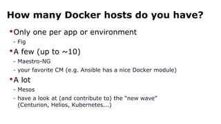 How many Docker hosts do you have?
Only one per app or environment
- Fig
A few (up to ~10)
- Maestro-NG
- your favorite CM (e.g. Ansible has a nice Docker module)
A lot
- Mesos
- have a look at (and contribute to) the “new wave”
(Centurion, Helios, Kubernetes...)
 