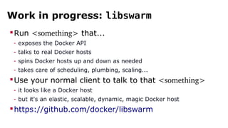Work in progress: libswarm
Run <something> that...
- exposes the Docker API
- talks to real Docker hosts
- spins Docker hosts up and down as needed
- takes care of scheduling, plumbing, scaling...
Use your normal client to talk to that <something>
- it looks like a Docker host
- but it's an elastic, scalable, dynamic, magic Docker host
https://github.com/docker/libswarm
 