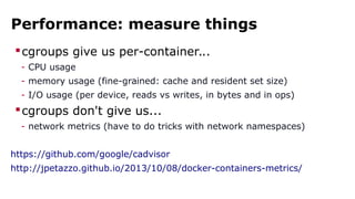 Performance: measure things
cgroups give us per-container...
- CPU usage
- memory usage (fine-grained: cache and resident set size)
- I/O usage (per device, reads vs writes, in bytes and in ops)
cgroups don't give us...
- network metrics (have to do tricks with network namespaces)
https://github.com/google/cadvisor
http://jpetazzo.github.io/2013/10/08/docker-containers-metrics/
 