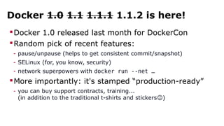 Docker 1.0 1.1 1.1.1 1.1.2 is here!
Docker 1.0 released last month for DockerCon
Random pick of recent features:
- pause/unpause (helps to get consistent commit/snapshot)
- SELinux (for, you know, security)
- network superpowers with docker run --net …
More importantly: it's stamped “production-ready”
- you can buy support contracts, training...
(in addition to the traditional t-shirts and stickers )☺
 