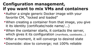 Configuration management,
if you want to mix VMs and containers
Author a single generic Docker image with your
favorite CM, “locked and loaded”
When creating a container from that image, you give
it its identity (certificate/node name/...)
When the container starts, it contacts the server,
which gives it its configuration (manifests, cookbooks...)
After a moment, it will converge to desired state
Downside: slow to converge; not 100% reliable
 