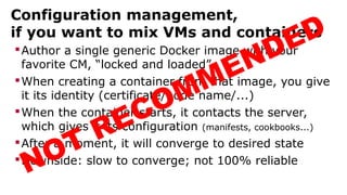 Configuration management,
if you want to mix VMs and containers
Author a single generic Docker image with your
favorite CM, “locked and loaded”
When creating a container from that image, you give
it its identity (certificate/node name/...)
When the container starts, it contacts the server,
which gives it its configuration (manifests, cookbooks...)
After a moment, it will converge to desired state
Downside: slow to converge; not 100% reliable
NOT RECOMMENDED
 