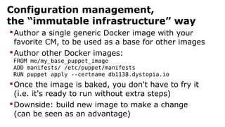 Configuration management,
the “immutable infrastructure” way
Author a single generic Docker image with your
favorite CM, to be used as a base for other images
Author other Docker images:
FROM me/my_base_puppet_image
ADD manifests/ /etc/puppet/manifests
RUN puppet apply --certname db1138.dystopia.io
Once the image is baked, you don't have to fry it
(i.e. it's ready to run without extra steps)
Downside: build new image to make a change
(can be seen as an advantage)
 
