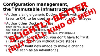 Configuration management,
the “immutable infrastructure” way
Author a single generic Docker image with your
favorite CM, to be used as a base for other images
Author other Docker images:
FROM me/my_base_puppet_image
ADD manifests/ /etc/puppet/manifests
RUN puppet apply --certname db1138.dystopia.io
Once the image is baked, you don't have to fry it
(i.e. it's ready to run without extra steps)
Downside: build new image to make a change
(can be seen as an advantage)
SLIGHTLY BETTER
(BUT STILL KIND OF MEH)
 