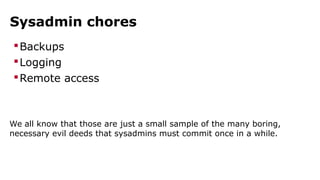 Sysadmin chores
Backups
Logging
Remote access
We all know that those are just a small sample of the many boring,
necessary evil deeds that sysadmins must commit once in a while.
 