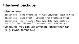 File-level backups
Use volumes
docker run --name mysqldata -v /var/lib/mysql busybox true
docker run --name mysql --volumes-from mysqldata mysql
docker run --rm --volumes-from mysqldata mysqlbackup 
tar -cJf- /var/lib/mysql | stream-it-to-the-cloud.py
Of course, you can use anything fancier than tar
(e.g. rsync, tarsnap...)
 