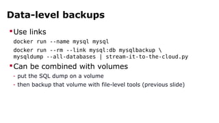 Data-level backups
Use links
docker run --name mysql mysql
docker run --rm --link mysql:db mysqlbackup 
mysqldump --all-databases | stream-it-to-the-cloud.py
Can be combined with volumes
- put the SQL dump on a volume
- then backup that volume with file-level tools (previous slide)
 