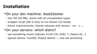 Installation
On your dev machine: boot2docker
- tiny VM (25 MB), works with all virtualization types
- wrapper script (OS X only) to run docker CLI locally
- future improvements: shared volumes with docker run -v …
On your servers: which distro?
- use something recent (Ubuntu 14.04 LTS, RHEL 7, Fedora 20...)
- special distros: CoreOS, Project Atomic — new but promising
 