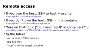 Remote access
If you own the host: SSH to host + nsenter
https://github.com/jpetazzo/nsenter
If you don't own the host: SSH in the container
https://github.com/phusion/baseimage-docker
More on that topic (“do I need SSHD in containers?”):
http://blog.docker.com/2014/06/why-you-dont-need-to-run-sshd-in-docker/
In the future:
- run separate SSH container
- log into that
- “hop” onto the target container
 