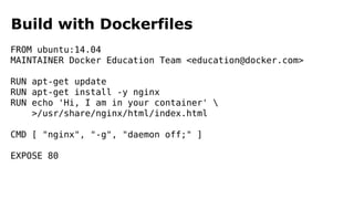 Build with Dockerfiles
FROM ubuntu:14.04
MAINTAINER Docker Education Team <education@docker.com>
RUN apt-get update
RUN apt-get install -y nginx
RUN echo 'Hi, I am in your container' 
>/usr/share/nginx/html/index.html
CMD [ "nginx", "-g", "daemon off;" ]
EXPOSE 80
 