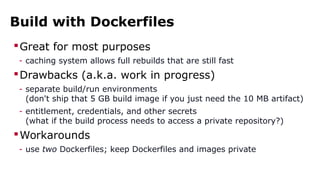 Build with Dockerfiles
Great for most purposes
- caching system allows full rebuilds that are still fast
Drawbacks (a.k.a. work in progress)
- separate build/run environments
(don't ship that 5 GB build image if you just need the 10 MB artifact)
- entitlement, credentials, and other secrets
(what if the build process needs to access a private repository?)
Workarounds
- use two Dockerfiles; keep Dockerfiles and images private
 