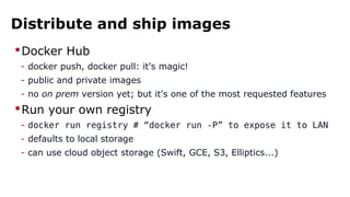 Distribute and ship images
Docker Hub
- docker push, docker pull: it's magic!
- public and private images
- no on prem version yet; but it's one of the most requested features
Run your own registry
- docker run registry # “docker run -P” to expose it to LAN
- defaults to local storage
- can use cloud object storage (Swift, GCE, S3, Elliptics...)
 