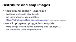 Distribute and ship images
Hack around docker load/save
- load/save works with plain tarballs
- put them wherever you want them
- https://github.com/blake-education/dogestry (much image, such docker, wow)
Work in progress: pluggable transports
- many things are damn good at moving diffs (git, rsync...)
- can we borrow something from them?
 