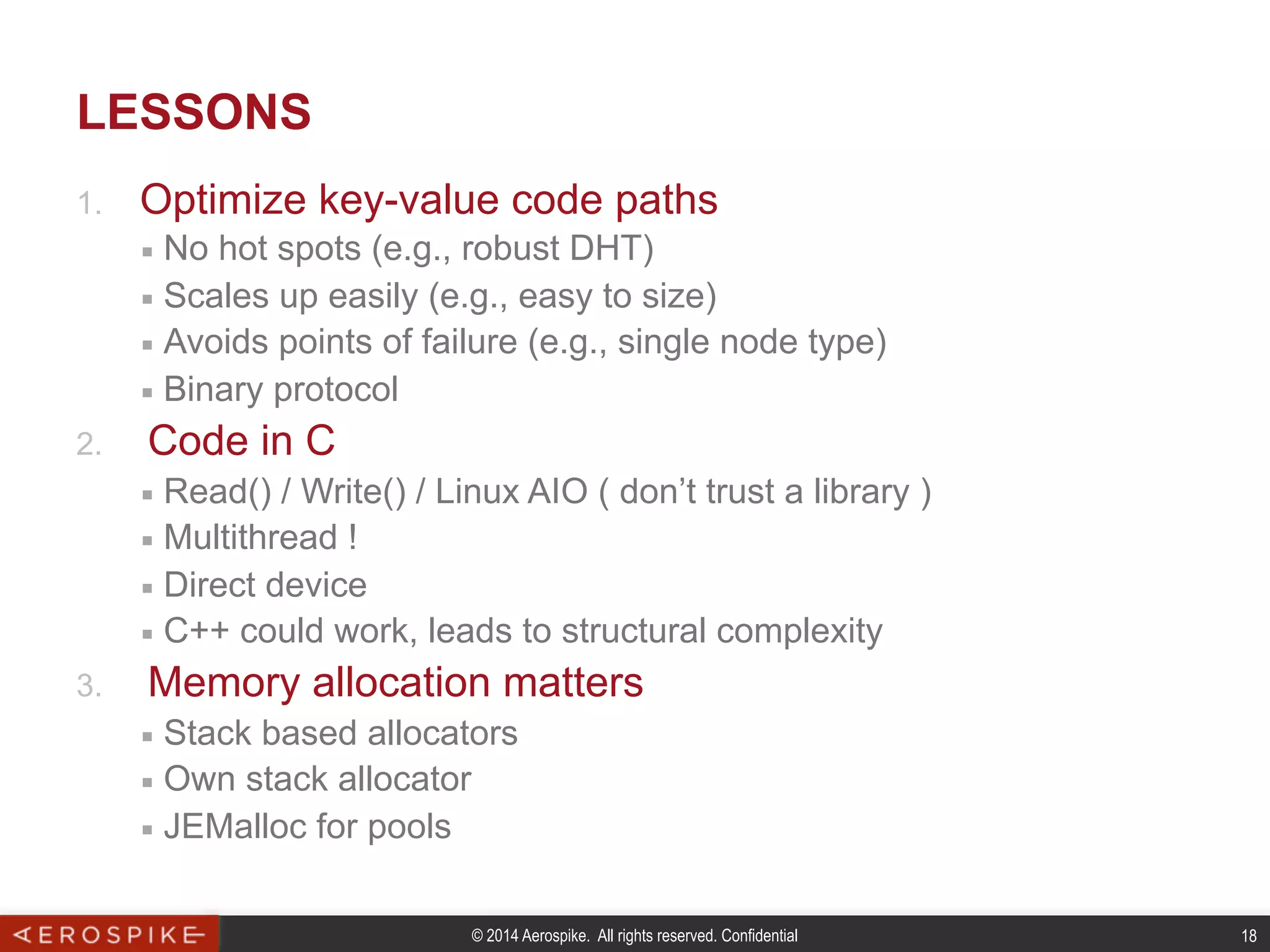 © 2014 Aerospike. All rights reserved. Confidential 18
LESSONS
1.  Optimize key-value code paths
■  No hot spots (e.g., robust DHT)
■  Scales up easily (e.g., easy to size)
■  Avoids points of failure (e.g., single node type)
■  Binary protocol
2.  Code in C
■  Read() / Write() / Linux AIO ( don’t trust a library )
■  Multithread !
■  Direct device
■  C++ could work, leads to structural complexity
3.  Memory allocation matters
■  Stack based allocators
■  Own stack allocator
■  JEMalloc for pools
 