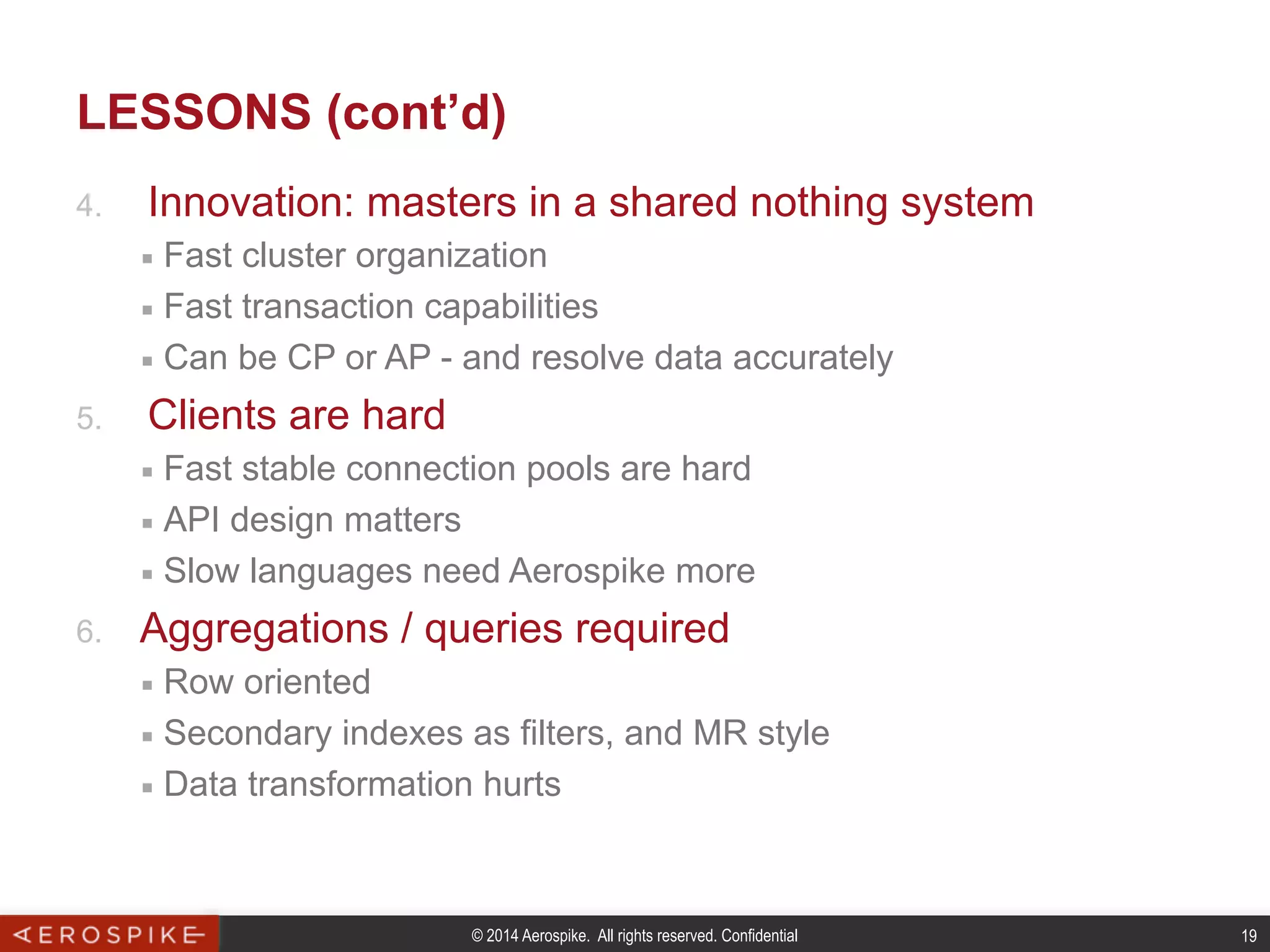 © 2014 Aerospike. All rights reserved. Confidential 19
LESSONS (cont’d)
4.  Innovation: masters in a shared nothing system
■  Fast cluster organization
■  Fast transaction capabilities
■  Can be CP or AP - and resolve data accurately
5.  Clients are hard
■  Fast stable connection pools are hard
■  API design matters
■  Slow languages need Aerospike more
6.  Aggregations / queries required
■  Row oriented
■  Secondary indexes as filters, and MR style
■  Data transformation hurts
 