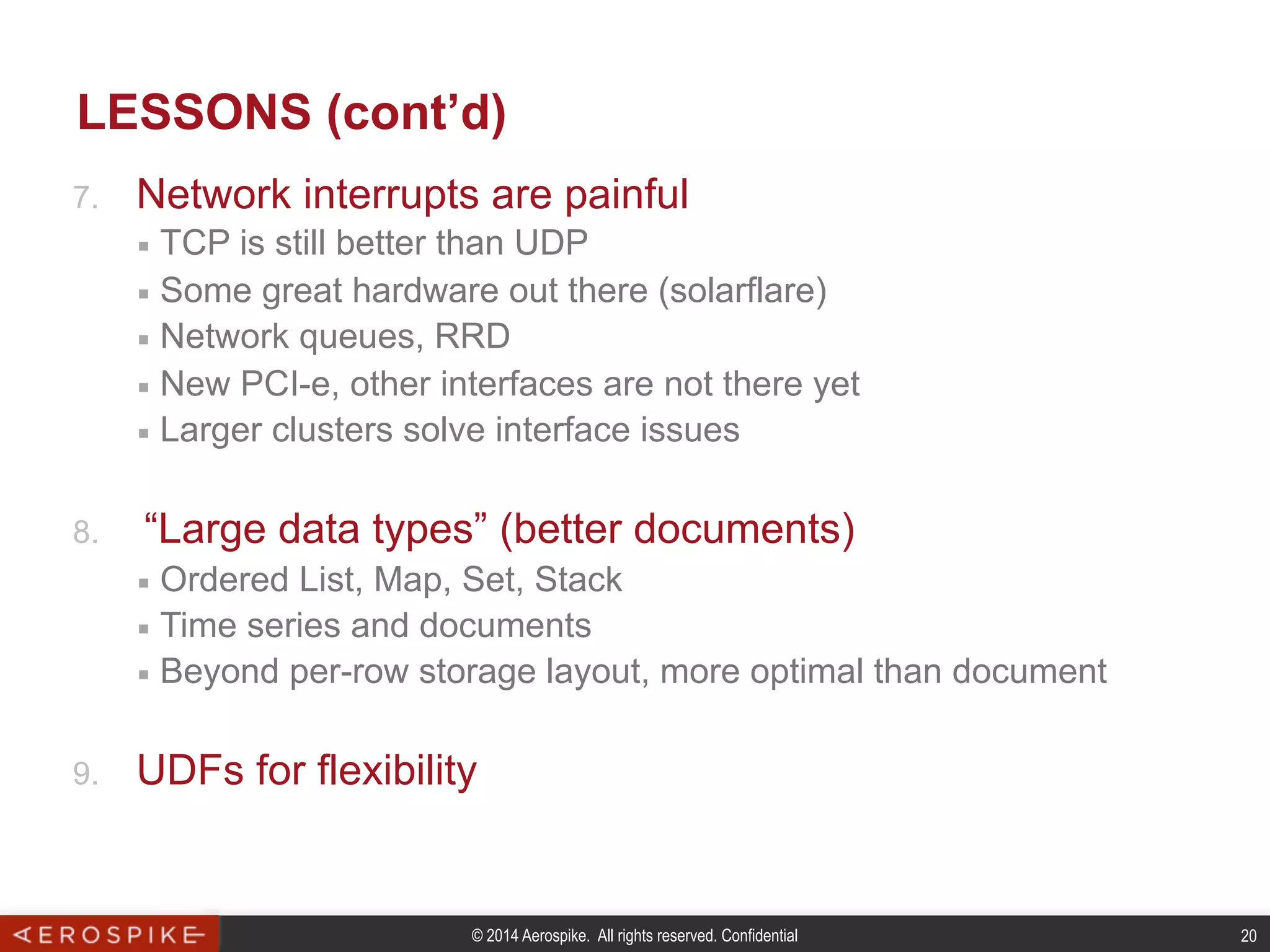 © 2014 Aerospike. All rights reserved. Confidential 20
LESSONS (cont’d)
7.  Network interrupts are painful
■  TCP is still better than UDP
■  Some great hardware out there (solarflare)
■  Network queues, RRD
■  New PCI-e, other interfaces are not there yet
■  Larger clusters solve interface issues
8.  “Large data types” (better documents)
■  Ordered List, Map, Set, Stack
■  Time series and documents
■  Beyond per-row storage layout, more optimal than document
9.  UDFs for flexibility
 
