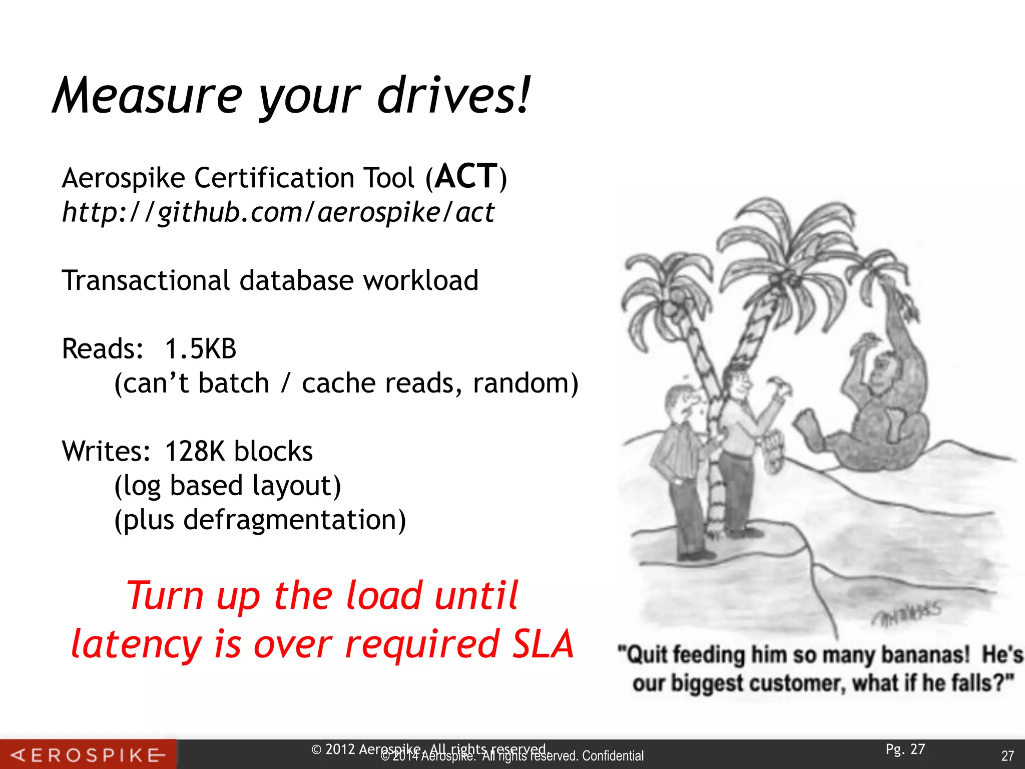 © 2014 Aerospike. All rights reserved. Confidential 27© 2012 Aerospike. All rights reserved. Pg. 27
Measure your drives!
Aerospike Certification Tool (ACT)
http://github.com/aerospike/act
Transactional database workload
Reads: 1.5KB
(can’t batch / cache reads, random)
Writes: 128K blocks
(log based layout)
(plus defragmentation)
Turn up the load until
latency is over required SLA
 