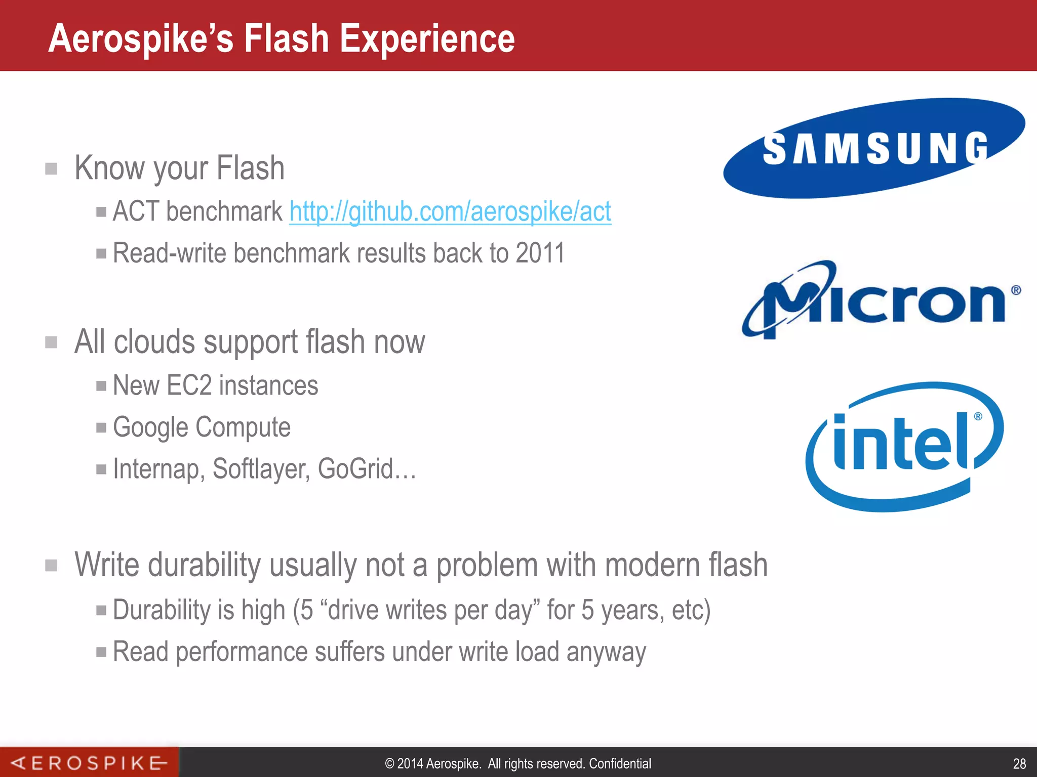 © 2014 Aerospike. All rights reserved. Confidential 28
Aerospike’s Flash Experience
■  Know your Flash
■ ACT benchmark http://github.com/aerospike/act
■ Read-write benchmark results back to 2011
■  All clouds support flash now
■ New EC2 instances
■ Google Compute
■ Internap, Softlayer, GoGrid…
■  Write durability usually not a problem with modern flash
■ Durability is high (5 “drive writes per day” for 5 years, etc)
■ Read performance suffers under write load anyway
 