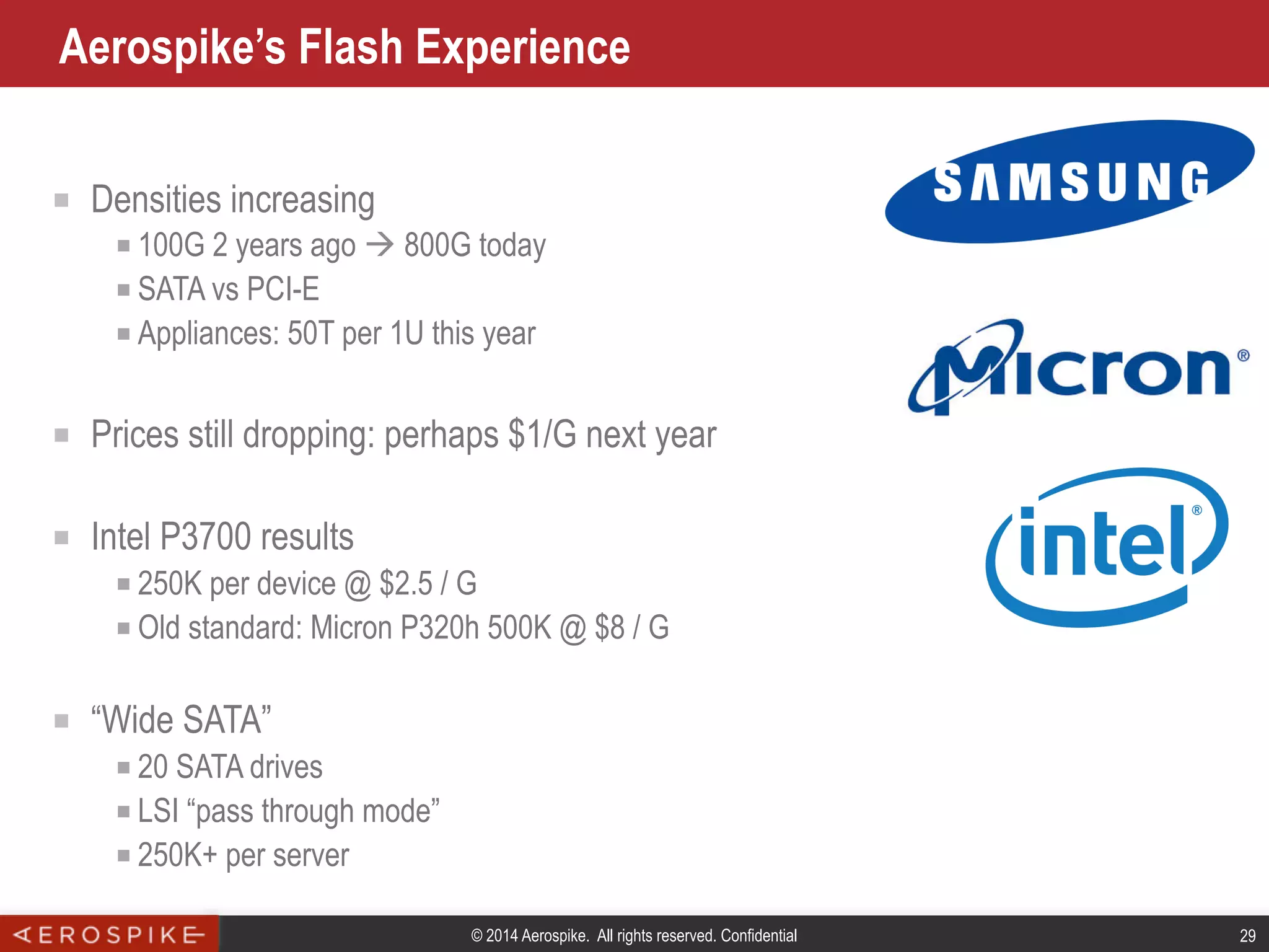 © 2014 Aerospike. All rights reserved. Confidential 29
Aerospike’s Flash Experience
■  Densities increasing
■ 100G 2 years ago à 800G today
■ SATA vs PCI-E
■ Appliances: 50T per 1U this year
■  Prices still dropping: perhaps $1/G next year
■  Intel P3700 results
■ 250K per device @ $2.5 / G
■ Old standard: Micron P320h 500K @ $8 / G
■  “Wide SATA”
■ 20 SATA drives
■ LSI “pass through mode”
■ 250K+ per server
 