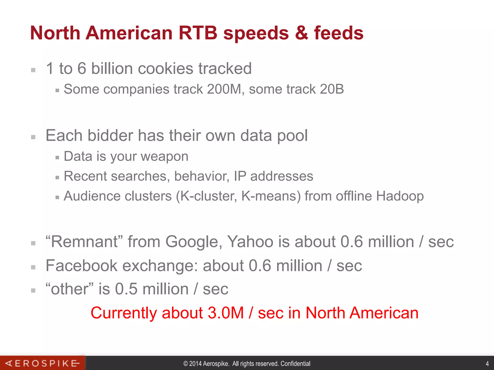 © 2014 Aerospike. All rights reserved. Confidential 4
North American RTB speeds & feeds
■  1 to 6 billion cookies tracked
■  Some companies track 200M, some track 20B
■  Each bidder has their own data pool
■  Data is your weapon
■  Recent searches, behavior, IP addresses
■  Audience clusters (K-cluster, K-means) from offline Hadoop
■  “Remnant” from Google, Yahoo is about 0.6 million / sec
■  Facebook exchange: about 0.6 million / sec
■  “other” is 0.5 million / sec
Currently about 3.0M / sec in North American
 