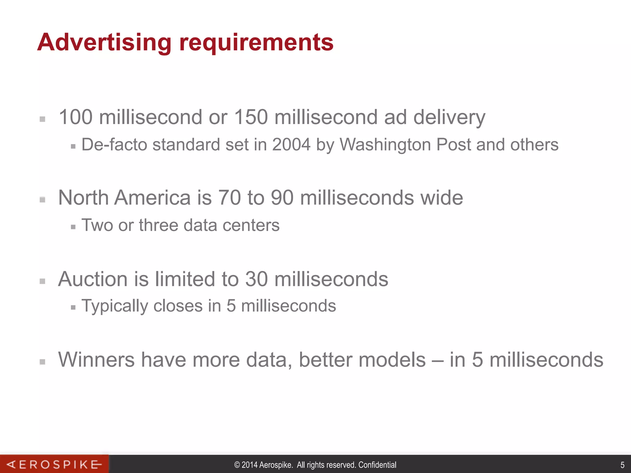 © 2014 Aerospike. All rights reserved. Confidential 5
Advertising requirements
■  100 millisecond or 150 millisecond ad delivery
■  De-facto standard set in 2004 by Washington Post and others
■  North America is 70 to 90 milliseconds wide
■  Two or three data centers
■  Auction is limited to 30 milliseconds
■  Typically closes in 5 milliseconds
■  Winners have more data, better models – in 5 milliseconds
 
