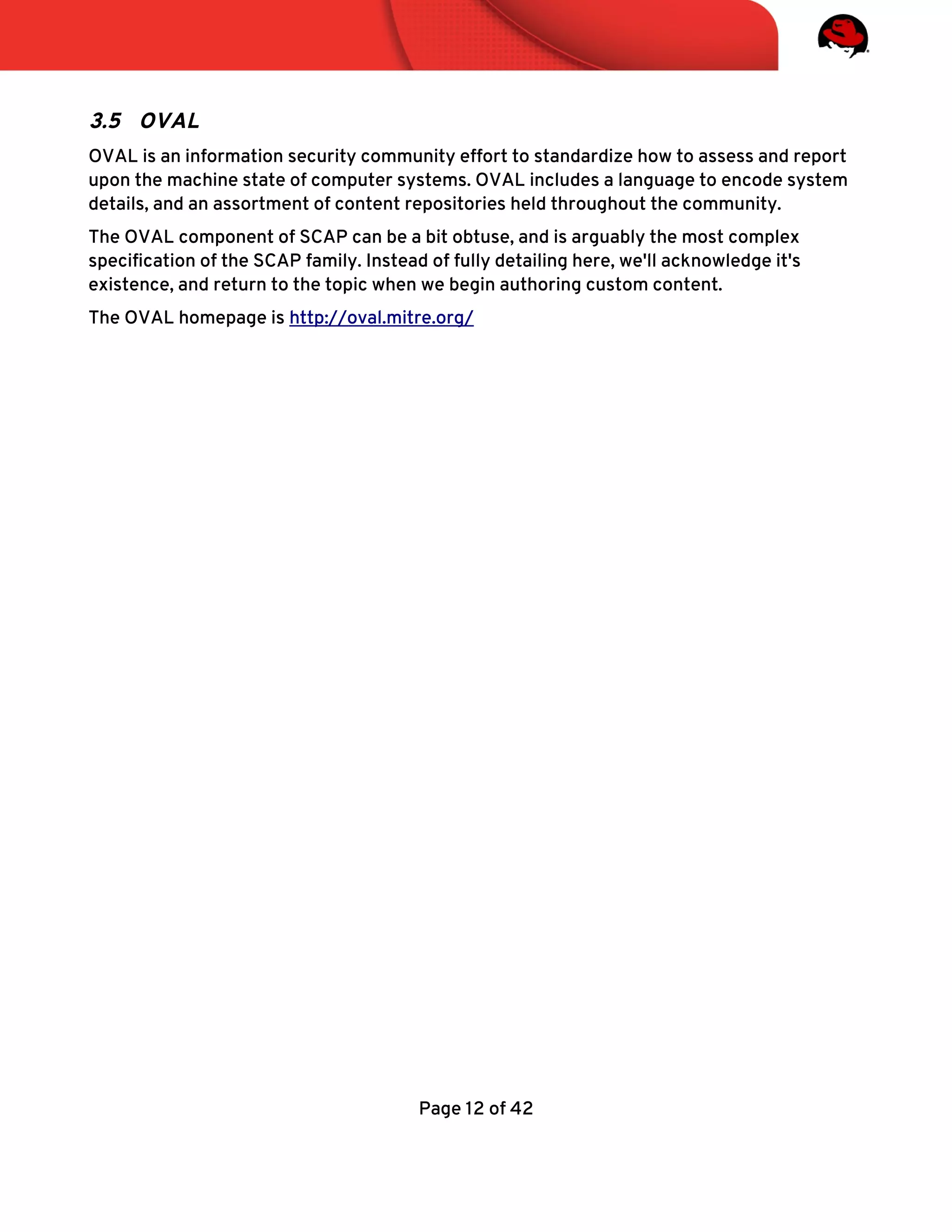 3.5 OVAL
OVAL is an information security community effort to standardize how to assess and report
upon the machine state of computer systems. OVAL includes a language to encode system
details, and an assortment of content repositories held throughout the community.
The OVAL component of SCAP can be a bit obtuse, and is arguably the most complex
specifcation of the SCAP family. Instead of fully detailing here, we'll acknowledge it's
existence, and return to the topic when we begin authoring custom content.
The OVAL homepage is http://oval.mitre.org/
Page 12 of 42
 